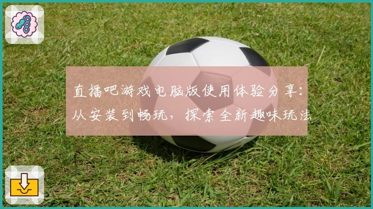 直播吧游戏电脑版使用体验分享：从安装到畅玩，探索全新趣味玩法