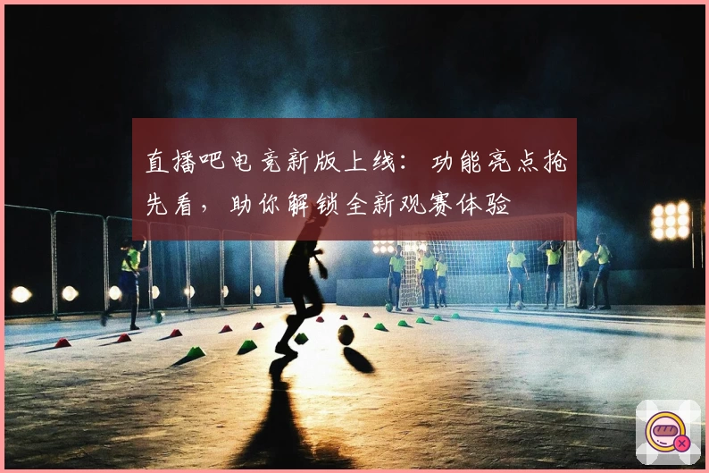 直播吧电竞新版上线：功能亮点抢先看，助你解锁全新观赛体验