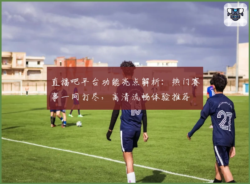 直播吧平台功能亮点解析:热门赛事一网打尽,高清流畅体验推荐