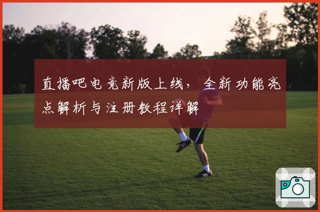 直播吧电竞新版上线，全新功能亮点解析与注册教程详解