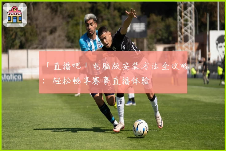 「直播吧」电脑版安装方法全攻略：轻松畅享赛事直播体验