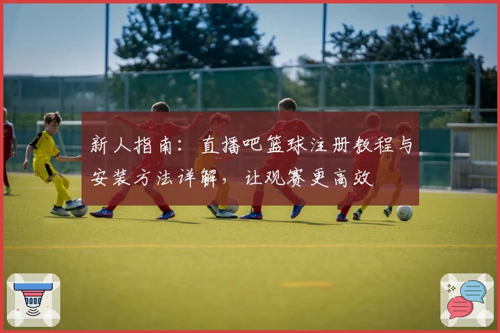 新人指南：直播吧篮球注册教程与安装方法详解，让观赛更高效
