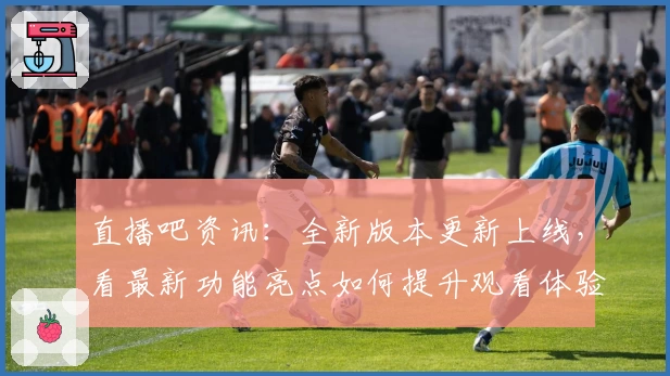直播吧资讯：全新版本更新上线，看最新功能亮点如何提升观看体验