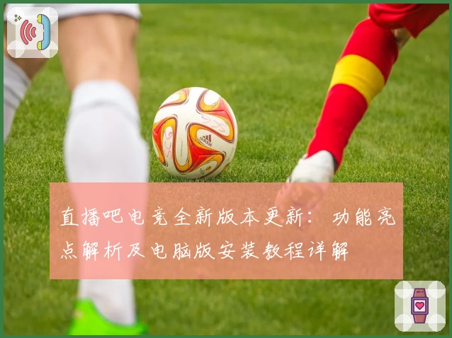 直播吧电竞全新版本更新：功能亮点解析及电脑版安装教程详解
